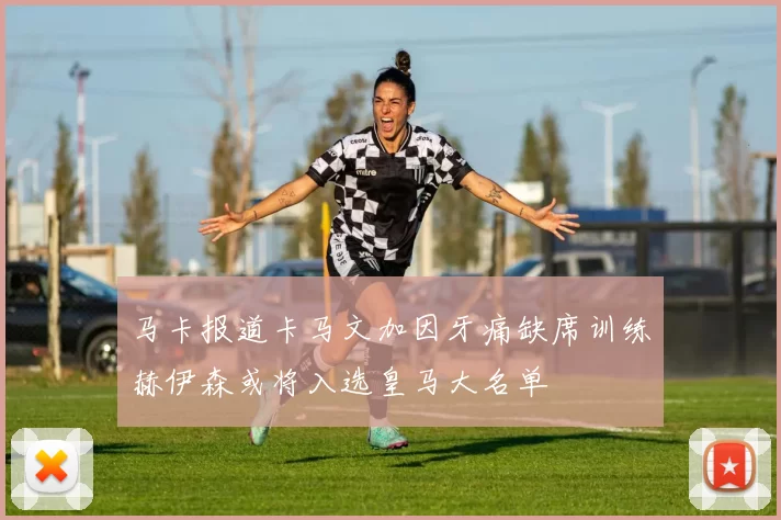 马卡报道卡马文加因牙痛缺席训练赫伊森或将入选皇马大名单