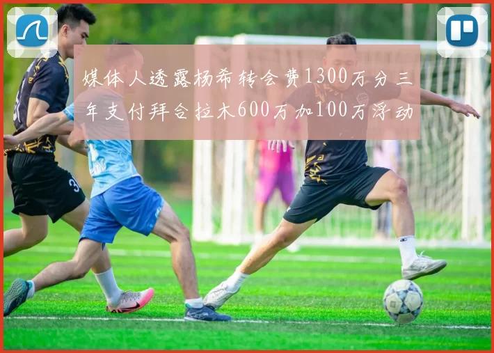 媒体人透露杨希转会费1300万分三年支付拜合拉木600万加100万浮动