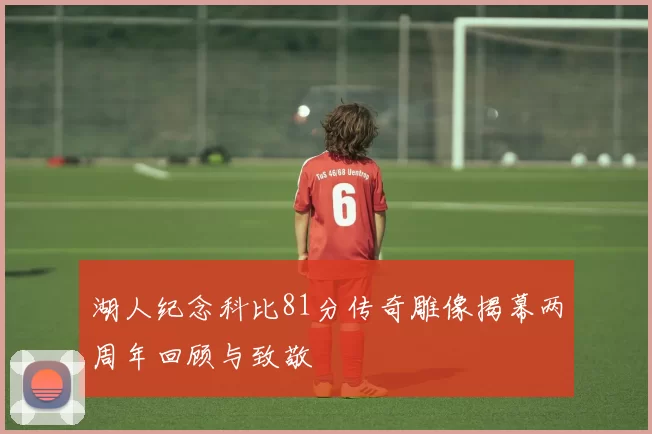湖人纪念科比81分传奇雕像揭幕两周年回顾与致敬