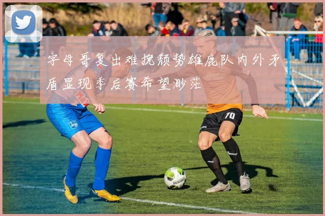 字母哥复出难挽颓势雄鹿队内外矛盾显现季后赛希望渺茫