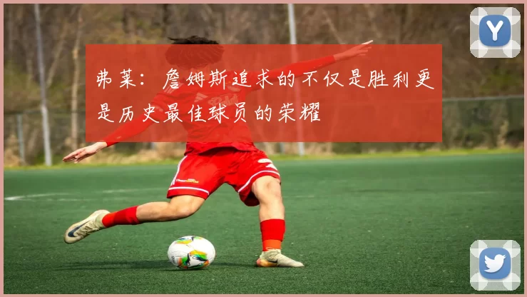 弗莱：詹姆斯追求的不仅是胜利更是历史最佳球员的荣耀