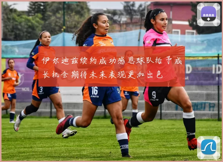 伊尔迪兹续约成功感恩球队给予成长机会期待未来表现更加出色