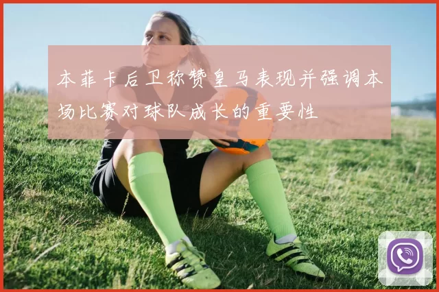 本菲卡后卫称赞皇马表现并强调本场比赛对球队成长的重要性