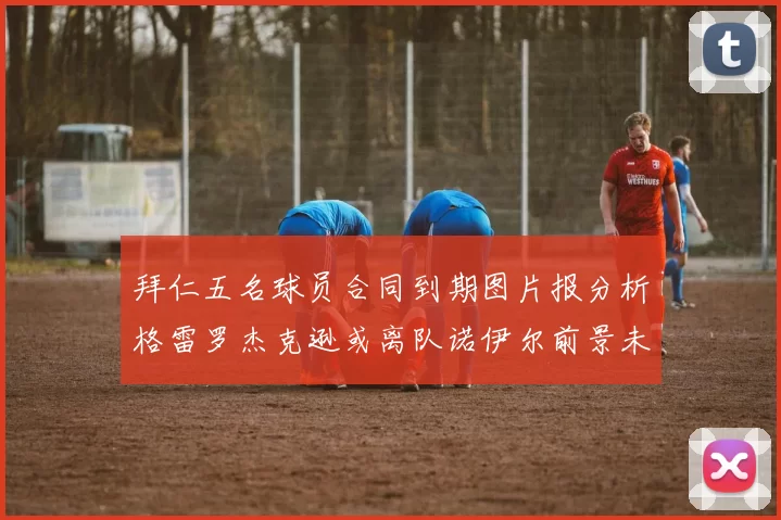 拜仁五名球员合同到期图片报分析格雷罗杰克逊或离队诺伊尔前景未定