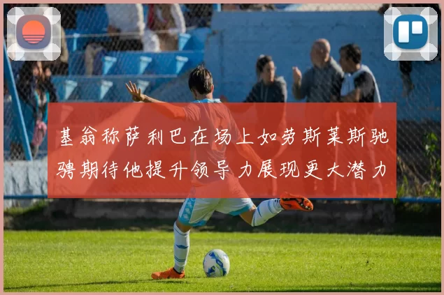 基翁称萨利巴在场上如劳斯莱斯驰骋期待他提升领导力展现更大潜力