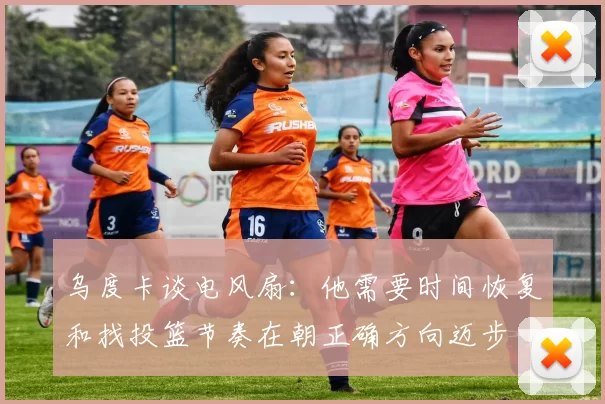 乌度卡谈电风扇：他需要时间恢复和找投篮节奏在朝正确方向迈步
