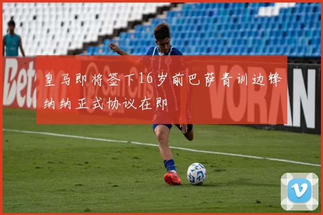 皇马即将签下16岁前巴萨青训边锋纳纳正式协议在即