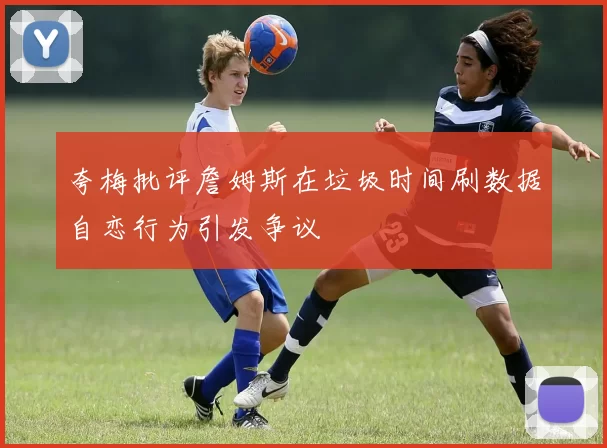 夸梅批评詹姆斯在垃圾时间刷数据自恋行为引发争议