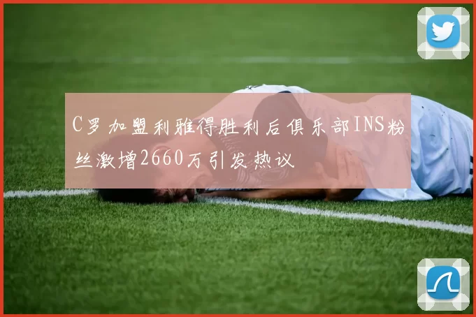 C罗加盟利雅得胜利后俱乐部INS粉丝激增2660万引发热议