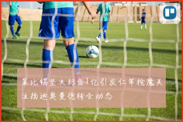莱比锡坚决标价1亿引发仁军枪魔关注扬迪奥曼德转会动态