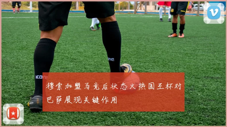 穆索加盟马竞后状态火热国王杯对巴萨展现关键作用