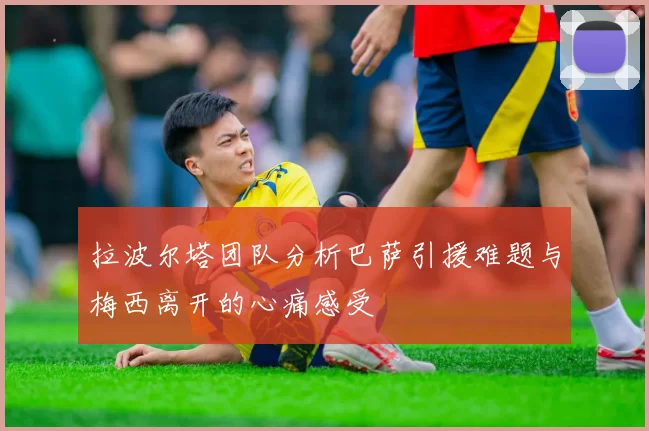 拉波尔塔团队分析巴萨引援难题与梅西离开的心痛感受