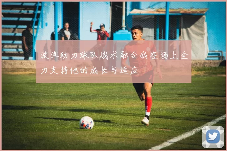 波津助力球队战术融合我在场上全力支持他的成长与适应