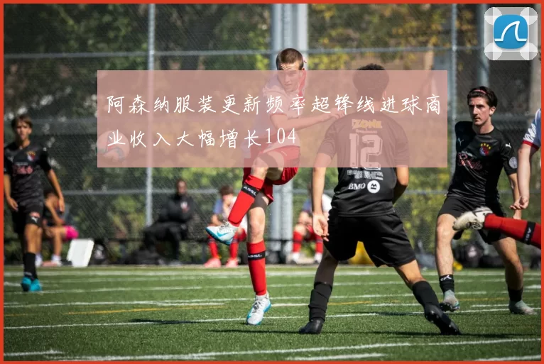 阿森纳服装更新频率超锋线进球商业收入大幅增长104
