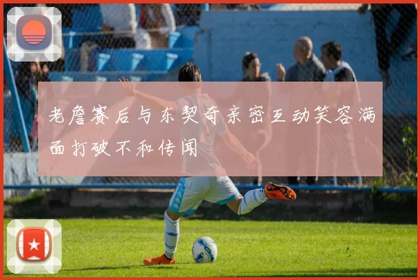 老詹赛后与东契奇亲密互动笑容满面打破不和传闻