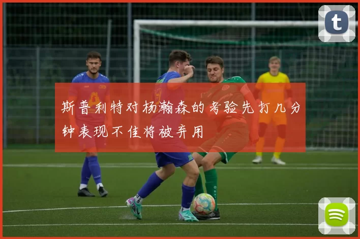 斯普利特对杨瀚森的考验先打几分钟表现不佳将被弃用