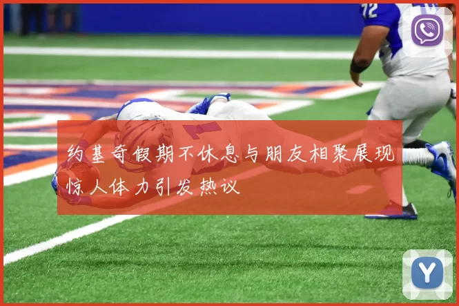 约基奇假期不休息与朋友相聚展现惊人体力引发热议