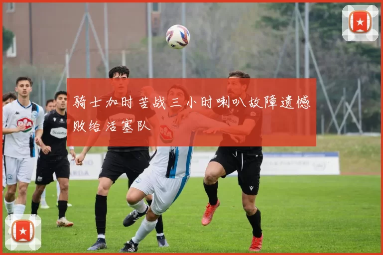 骑士加时苦战三小时喇叭故障遗憾败给活塞队