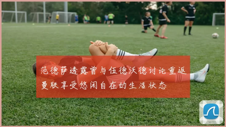 范德萨透露曾与伍德沃德讨论重返曼联享受悠闲自在的生活状态