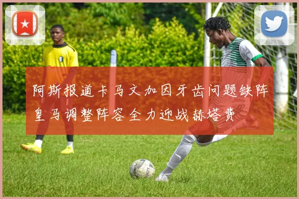 阿斯报道卡马文加因牙齿问题缺阵皇马调整阵容全力迎战赫塔费
