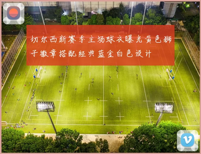 切尔西新赛季主场球衣曝光黄色狮子徽章搭配经典蓝金白色设计