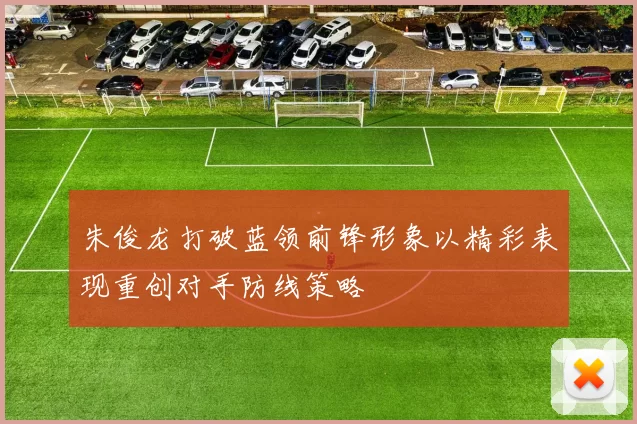 朱俊龙打破蓝领前锋形象以精彩表现重创对手防线策略