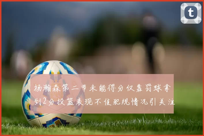 杨瀚森第二节未能得分仅靠罚球拿到2分投篮表现不佳犯规情况引关注