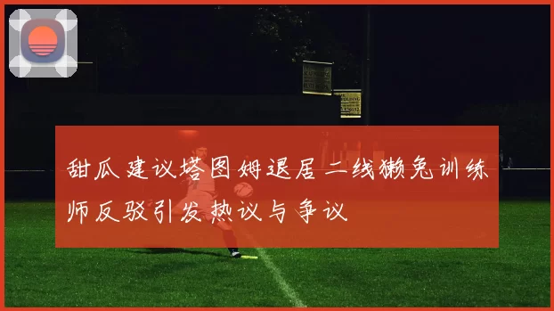 甜瓜建议塔图姆退居二线獭兔训练师反驳引发热议与争议
