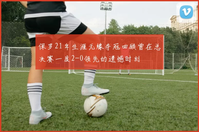 保罗21年生涯无缘夺冠回顾曾在总决赛一度2-0领先的遗憾时刻