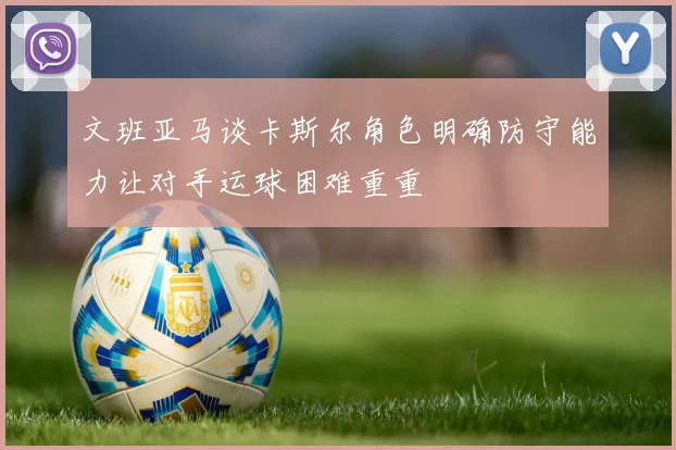 文班亚马谈卡斯尔角色明确防守能力让对手运球困难重重