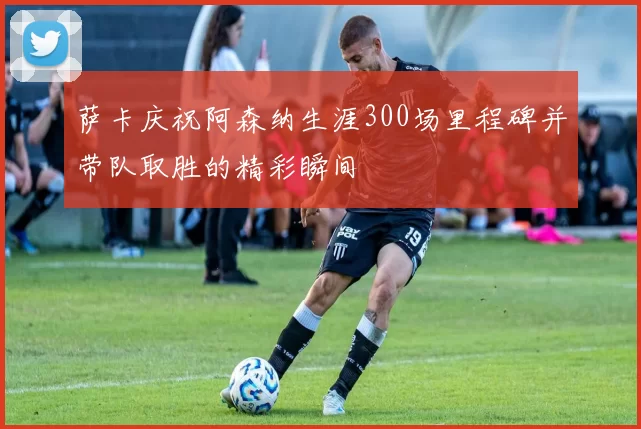 萨卡庆祝阿森纳生涯300场里程碑并带队取胜的精彩瞬间
